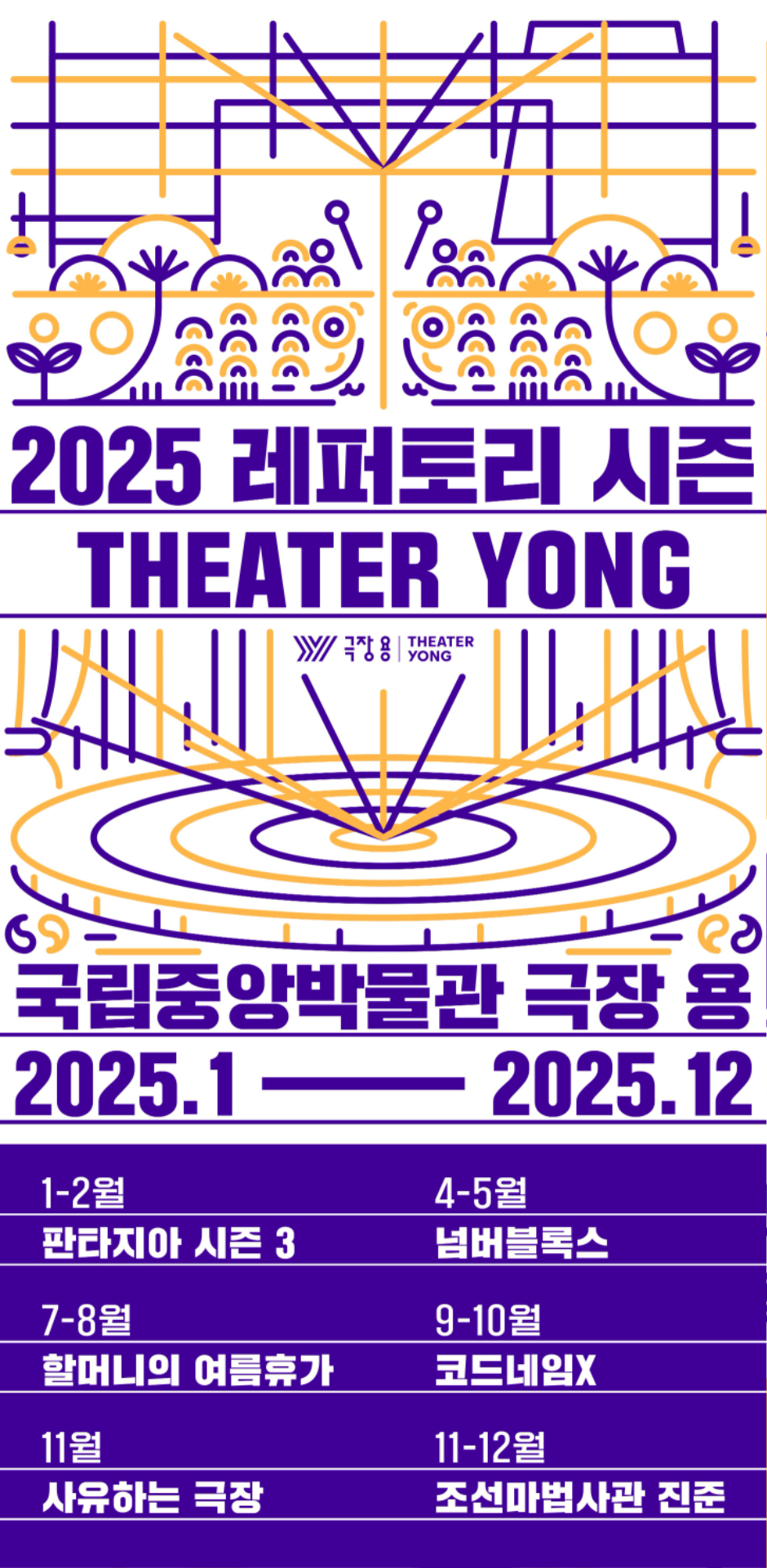 2025 레퍼토리 시즌 THEATER YONG
극장용
국립중앙박물관 극장 용
2025.1 ~ 2025.12
1,2월 판타지아 시즌 3
4, 5월 넘버블록스
7,8월 할머니의 여름휴가
9,10월 코드네임X
11월 사유하는 극장
11,12월 조선마법사관 진준